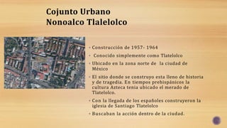  Construcción de 1957- 1964
 Conocido simplemente como Tlatelolco
 Ubicado en la zona norte de la ciudad de
México
 El sitio donde se construyo esta lleno de historia
y de tragedia. En tiempos prehispánicos la
cultura Azteca tenia ubicado el merado de
Tlatelolco.
 Con la llegada de los españoles construyeron la
iglesia de Santiago Tlatelolco
 Buscaban la acción dentro de la ciudad.
Cojunto Urbano
Nonoalco Tlalelolco
 