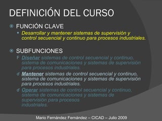 DEFINICIÓN DEL CURSO FUNCIÓN CLAVE Desarrollar y mantener sistemas de supervisión y  control secuencial y continuo para procesos industriales. SUBFUNCIONES Diseñar  sistemas de control secuencial y continuo, sistema de comunicaciones y sistemas de supervisión para procesos industriales. Mantener  sistemas de control secuencial y continuo, sistema de comunicaciones y sistemas de supervisión para procesos industriales. Operar  sistemas de control secuencial y continuo, sistema de comunicaciones y sistemas de supervisión para procesos  industriales. Mario Fernández Fernández – CICAD – Julio 2009 