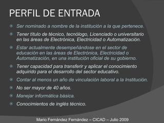 PERFIL DE ENTRADA Ser nominado a nombre de la institución a la que pertenece. Tener título de técnico, tecnólogo, Licenciado o universitario  en las áreas de Electrónica, Electricidad o Automatización. Estar actualmente desempeñándose en el sector de educación en las áreas de Electrónica, Electricidad o Automatización, en una institución oficial de su gobierno. Tener capacidad para transferir y aplicar el conocimiento adquirido para el desarrollo del sector educativo. Contar al menos un año de vinculación laboral a la Institución. No ser mayor de 40 años. Manejar informática básica. Conocimientos de inglés técnico. Mario Fernández Fernández – CICAD – Julio 2009 