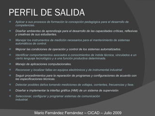 PERFIL DE SALIDA Aplicar a sus procesos de formación la concepción pedagógica para el desarrollo de competencias. Diseñar ambientes de aprendizaje para el desarrollo de las capacidades críticas, reflexivas  y creativas de sus estudiantes. Manejar los instrumentos de medición necesarios para el mantenimiento de sistemas automáticos de control. Mejorar las condiciones de operación y control de los sistemas automatizados. Identificar comportamientos asociados a conocimientos de índole técnica, vinculados a un cierto lenguaje tecnológico y a una función productiva determinada. Manejo de aplicaciones computacionales. Reconocer y localizar fallas en equipos electrónicos y de instrumental industrial Seguir procedimientos para la reparación de programas y configuraciones de acuerdo con  las especificaciones técnicas. Detectar posibles daños tomando mediciones de voltajes, corrientes, frecuencias y fase. Diseñar e implementar la interfaz gráfica (HMI) de un sistema de supervisión Seleccionar, configurar y programar sistemas de comunicación  industrial. Mario Fernández Fernández – CICAD – Julio 2009 