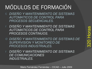 MÓDULOS DE FORMACIÓN DISEÑO Y MANTENIMIENTO DE SISTEMAS AUTOMATICOS DE CONTROL PARA  PROCESOS SECUENCIALES. DISEÑO Y MANTENIMIENTO DE SISTEMAS AUTOMATICOS DE CONTROL PARA  PROCESOS CONTINUOS. DISEÑO Y MANTENIMIENTO DE SISTEMAS DE SUPERVISION Y MONITOREO DE  PROCESOS INDUSTRIALES. DISEÑO Y MANTENIMIENTO DE SISTEMAS  DE COMUNICACIONES  INDUSTRIALES. Mario Fernández Fernández – CICAD – Julio 2009 320 Horas 