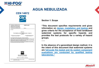AGUA NEBULIZADA
CEN 14972

               Section 1: Scope

               “This document specifies requirements and gives
               information on design, installation and testing and
               gives criteria for the acceptance of fixed landbased
               watermist systems for specific hazards and
               provides fire test protocols for a variety of hazard
               groups.
               …..

               In the absence of a generalized design method, it is
               the intent of this document that watermist systems
               are full-scale fire tested and its system component
               evaluations are conducted by qualified testing
               laboratories.”
 