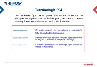 Terminología PCI
   Los sistemas fijos de la protección contra incendios no
   siempre consiguen una extinción pero, al menos, deben
   conseguir una supresión o un control del incendio.


Sistemas de extinción   Completa supresión del mismo hasta la desaparición
                        total de posibilidad de reignición.

Sistemas de supresión   Intensa reducción del calor radiante y prevención de
                        la reignición, durante el tiempo de descarga.

Sistemas de control     Limitación del crecimiento del fuego y prevención de
                        daños estructurales.
 