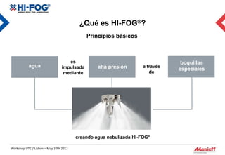 ¿Qué es HI-FOG®?
                                             Principios básicos



                                    es                                         boquillas
           agua                  impulsada       alta presión      a través
                                                                              especiales
                                  mediante                            de




                                        creando agua nebulizada HI-FOG®

Workshop UTC / Lisbon – May 10th 2012
 