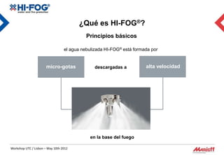¿Qué es HI-FOG®?
                                            Principios básicos

                                  el agua nebulizada HI-FOG® está formada por


                       micro-gotas              descargadas a          alta velocidad




                                              en la base del fuego

Workshop UTC / Lisbon – May 10th 2012
 