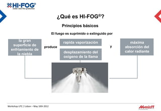 ¿Qué es HI-FOG®?
                                              Principios básicos
                                        El fuego es suprimido o extinguido por

        la gran                                rapida vaporización                  máxima
    superficie de                                                           y
                                produce                                          absorción del
   enfriamiento de
                                               desplazamiento del                calor radiante
       la niebla
                                               oxígeno de la llama




Workshop UTC / Lisbon – May 10th 2012
 
