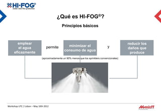 ¿Qué es HI-FOG®?
                                               Principios básicos



       emplear                                                                                    reducir los
                                  permite          minimizar el                       y
        el agua                                                                                   daños que
                                                 consumo de agua
     eficazmente                                                                                   produce
                               (aproximadamente un 90% menos que los sprinklers convencionales)




Workshop UTC / Lisbon – May 10th 2012
 