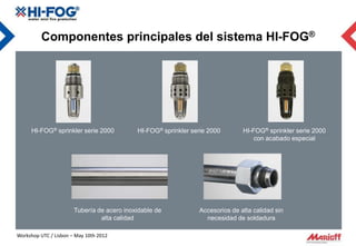 Componentes principales del sistema HI-FOG®




     HI-FOG® sprinkler serie 2000           HI-FOG® sprinkler serie 2000       HI-FOG® sprinkler serie 2000
                                                                                   con acabado especial




                       Tubería de acero inoxidable de           Accesorios de alta calidad sin
                                alta calidad                      necesidad de soldadura

Workshop UTC / Lisbon – May 10th 2012
 
