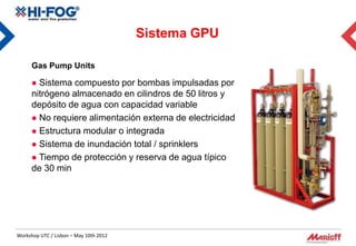 Sistema GPU

      Gas Pump Units

       Sistema compuesto por bombas impulsadas por
      nitrógeno almacenado en cilindros de 50 litros y
      depósito de agua con capacidad variable
       No requiere alimentación externa de electricidad
       Estructura modular o integrada
       Sistema de inundación total / sprinklers
       Tiempo de protección y reserva de agua típico
      de 30 min




Workshop UTC / Lisbon – May 10th 2012
 