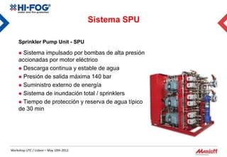 Sistema SPU

     Sprinkler Pump Unit - SPU

      Sistema impulsado por bombas de alta presión
     accionadas por motor eléctrico
      Descarga continua y estable de agua
      Presión de salida máxima 140 bar
      Suministro externo de energía
      Sistema de inundación total / sprinklers
      Tiempo de protección y reserva de agua típico
     de 30 min




Workshop UTC / Lisbon – May 10th 2012
 