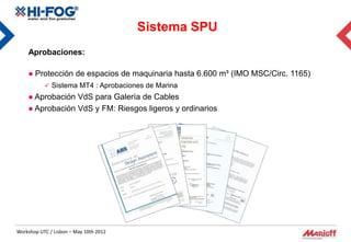 Sistema SPU
    Aprobaciones:

       Protección de espacios de maquinaria hasta 6.600 m³ (IMO MSC/Circ. 1165)
            Sistema MT4 : Aprobaciones de Marina
     Aprobación VdS para Galería de Cables
     Aprobación VdS y FM: Riesgos ligeros y ordinarios




Workshop UTC / Lisbon – May 10th 2012
 