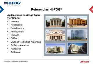 Referencias HI-FOG®
    Aplicaciones en riesgo ligero
    y ordinario
     Hoteles
     Hospitales
     Residencias
     Aeropuertos
     Oficinas
     CPD’s
     Museos y edificios históricos
     Edificios en altura
     Hangares
     Archivos


Workshop UTC / Lisbon – May 10th 2012
 