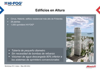 Edificios en Altura

       Cirrus, Helsinki, edificio residencial más alto de Finlandia
       28 plantas
       1,000 sprinklers HI-FOG®




        Tubería de pequeño diametro
        Sin necesidad de bombas de refuerzo
        Volumen de agua descargada 90% inferior a
         los sistemas de sprinklers convencionales

Workshop UTC / Lisbon – May 10th 2012
 