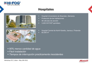 Hospitales

                                           Hospital Universitario de Muenster, Alemania
                                           Protección de las habitaciones
                                           48 válvulas de sección
                                           3,200 HI-FOG® sprinklers



                                           Hospital Central de North Karelia, Joensuu, Finlandia
                                           60,000 m2




     90% menos cantidad de agua
     Fácil instalación
     Tiempos de interrupción practicamente inexistentes

Workshop UTC / Lisbon – May 10th 2012
 