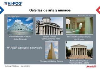Galerías de arte y museos
   Photo © Jussi Tiainen                                                            Photo © Manuel G. Vicente




     Wellamo Maritime Museum,               National Portrait           Museum of Contemporary Art,
          Kotka, Finlandia                 Gallery, Londres, Reino            Vigo, España
                                                    Unido


   HI-FOG® protege el patrimonio




                                         Winnipeg Art Gallery, Canada     National Gallery of Art,
                                                                          Washington D.C., EEUU
Workshop UTC / Lisbon – May 10th 2012
 