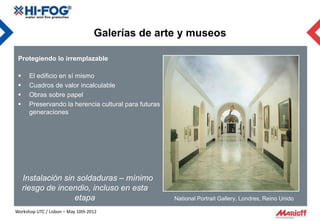 Galerías de arte y museos

 Protegiendo lo irremplazable

     El edificio en sí mismo
     Cuadros de valor incalculable
     Obras sobre papel
     Preservando la herencia cultural para futuras
      generaciones




     Instalación sin soldaduras – mínimo
     riesgo de incendio, incluso en esta
                    etapa                             National Portrait Gallery, Londres, Reino Unido

Workshop UTC / Lisbon – May 10th 2012
 
