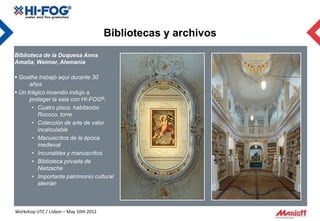 Bibliotecas y archivos
Biblioteca de la Duquesa Anna
Amalia, Weimar, Alemania

 Goethe trabajó aquí durante 30
      años
 Un trágico incendio indujo a
      proteger la sala con HI-FOG®:
       • Cuatro pisos, habitación
         Rococo, torre
       • Colección de arte de valor
         incalculable
       • Manuscritos de la época
         medieval
       • Incunables y manuscritos
       • Biblioteca privada de
         Nietzsche
       • Importante patrimonio cultural
         alemán



Workshop UTC / Lisbon – May 10th 2012
 