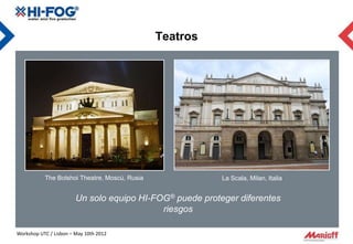 Teatros




           The Bolshoi Theatre, Moscú, Rusia              La Scala, Milan, Italia


                        Un solo equipo HI-FOG® puede proteger diferentes
                                            riesgos

Workshop UTC / Lisbon – May 10th 2012
 
