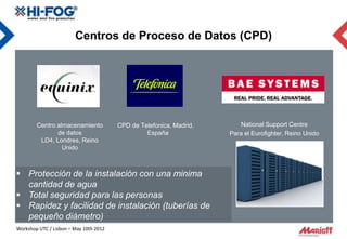 Centros de Proceso de Datos (CPD)




        Centro almacenamiento           CPD de Telefonica, Madrid,      National Support Centre
               de datos                          España              Para el Eurofighter, Reino Unido
         LD4, Londres, Reino
                 Unido



 Protección de la instalación con una minima
  cantidad de agua
 Total seguridad para las personas
 Rapidez y facilidad de instalación (tuberías de
  pequeño diámetro)
Workshop UTC / Lisbon – May 10th 2012
 