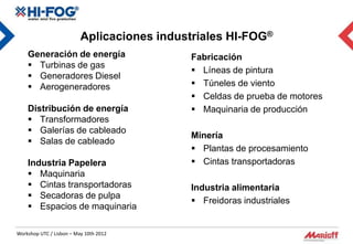 Aplicaciones industriales HI-FOG®
    Generación de energía                   Fabricación
     Turbinas de gas
                                             Líneas de pintura
     Generadores Diesel
     Aerogeneradores                        Túneles de viento
                                             Celdas de prueba de motores
    Distribución de energía                  Maquinaria de producción
     Transformadores
     Galerías de cableado
                                            Minería
     Salas de cableado
                                             Plantas de procesamiento
    Industria Papelera                       Cintas transportadoras
     Maquinaria
     Cintas transportadoras                Industria alimentaria
     Secadoras de pulpa
                                             Freidoras industriales
     Espacios de maquinaria

Workshop UTC / Lisbon – May 10th 2012
 