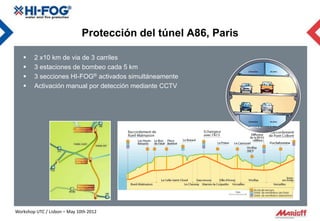Protección del túnel A86, Paris

       2 x10 km de via de 3 carriles
       3 estaciones de bombeo cada 5 km
       3 secciones HI-FOG® activados simultáneamente
       Activación manual por detección mediante CCTV




Workshop UTC / Lisbon – May 10th 2012
 