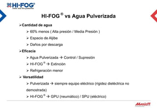 HI-FOG ® vs Agua Pulverizada
Cantidad de agua
     60% menos ( Alta presión / Media Presión )
     Espacio de Aljibe
     Daños por descarga
Eficacia
     Agua Pulverizada  Control / Supresión
     HI-FOG ®  Extinción
     Refrigeración menor
 Versatilidad
     Pulverizada  siempre equipo eléctrico (rigidez dieléctrica no
    demostrada)
     HI-FOG ®  GPU (neumático) / SPU (eléctrico)
 