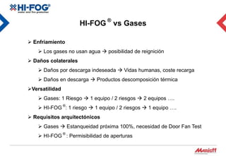 HI-FOG ® vs Gases

 Enfriamiento
     Los gases no usan agua  posibilidad de reignición
 Daños colaterales
     Daños por descarga indeseada  Vidas humanas, coste recarga
     Daños en descarga  Productos descomposición térmica
Versatilidad
     Gases: 1 Riesgo  1 equipo / 2 riesgos  2 equipos ….
     HI-FOG ®: 1 riesgo  1 equipo / 2 riesgos  1 equipo ….
 Requisitos arquitectónicos
     Gases  Estanqueidad próxima 100%, necesidad de Door Fan Test
     HI-FOG ® : Permisibilidad de aperturas
 
