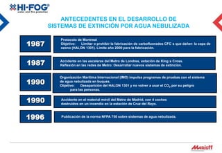 ANTECEDENTES EN EL DESARROLLO DE
       SISTEMAS DE EXTINCIÓN POR AGUA NEBULIZADA

          Protocolo de Montreal
1987      Objetivo:   Limitar o prohibir la fabricación de carbofluorados CFC s que dañen la capa de
          ozono (HALON 1301). Límite año 2000 para la fabricación.



1987      Accidente en las escaleras del Metro de Londres, estación de King s Cross.
          Reflexión en las redes de Metro: Desarrollar nuevos sistemas de extinción.


          Organización Marítima Internacional (IMO) impulsa programas de pruebas con el sistema
1990      de agua nebulizada en buques.
          Objetivo:    Desaparición del HALON 1301 y no volver a usar el CO2 por su peligro
                para las personas.


1990      Accidente en el material móvil del Metro de Madrid, con 4 coches
          destruidos en un incendio en la estación de Cruz del Rayo.



1996      Publicación de la norma NFPA 750 sobre sistemas de agua nebulizada.
 