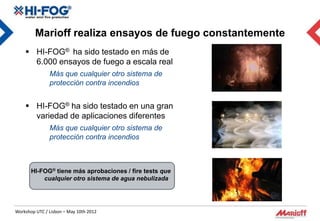 Marioff realiza ensayos de fuego constantemente
     HI-FOG® ha sido testado en más de
      6.000 ensayos de fuego a escala real
               Más que cualquier otro sistema de
               protección contra incendios


     HI-FOG® ha sido testado en una gran
      variedad de aplicaciones diferentes
               Más que cualquier otro sistema de
               protección contra incendios



       HI-FOG® tiene más aprobaciones / fire tests que
           cualquier otro sistema de agua nebulizada




Workshop UTC / Lisbon – May 10th 2012
 