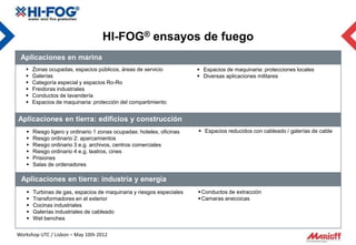HI-FOG® ensayos de fuego
 Aplicaciones en marina
      Zonas ocupadas, espacios públicos, áreas de servicio             Espacios de maquinaria: protecciones locales
      Galerías                                                         Diversas aplicaciones militares
      Categoría especial y espacios Ro-Ro
      Freidoras industriales
      Conductos de lavandería
      Espacios de maquinaria: protección del compartimiento


Aplicaciones en tierra: edificios y construcción
      Riesgo ligero y ordinario 1 zonas ocupadas: hoteles, oficinas    Espacios reducidos con cableado / galerías de cable
      Riesgo ordinario 2: aparcamientos
      Riesgo ordinario 3 e.g. archivos, centros comerciales
      Riesgo ordinario 4 e.g. teatros, cines
      Prisiones
      Salas de ordenadores

 Aplicaciones en tierra: industria y energía
      Turbinas de gas, espacios de maquinaria y riesgos especiales     Conductos de extracción
      Transformadores en el exterior                                   Camaras anecoicas
      Cocinas industriales
      Galerías industriales de cableado
      Wet benches

Workshop UTC / Lisbon – May 10th 2012
 