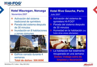 Hotel Wauregan, Noruega          Hotel Rive Gauche, Paris
          Noviembre 2007                  Julio 2007
          Activación del sistema          Activación del sistema de
           tradicional de sprinklers        sprinklers HI-FOG®
          Parada del sistema después      Parada del sistema después
           de 30 minutos                    de 30 minutos
          Inundación en 8 habitaciones    Humedad en la habitación (no
           y zonas comunes                   hubo otras areas afectadas)




                                           La habitación fue totalmente
          Edifício cerrado durante 4       recuperada en una semana
           semanas                           Daños: trabajo extra de
           Total de daños: 300.000€            limpieza y decoración
Workshop UTC / Lisbon – May 10th 2012
 