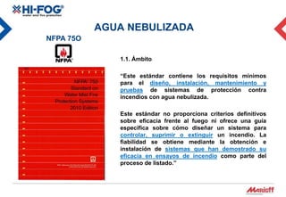 AGUA NEBULIZADA
NFPA 75O

              1.1. Ámbito

              “Este estándar contiene los requisitos mínimos
              para el diseño, instalación, mantenimiento y
              pruebas de sistemas de protección contra
              incendios con agua nebulizada.

              Este estándar no proporciona criterios definitivos
              sobre eficacia frente al fuego ni ofrece una guía
              específica sobre cómo diseñar un sistema para
              controlar, suprimir o extinguir un incendio. La
              fiabilidad se obtiene mediante la obtención e
              instalación de sistemas que han demostrado su
              eficacia en ensayos de incendio como parte del
              proceso de listado.”
 