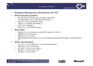 Team Explorer Everywhere
                                                                                              October 5th, 2010


      •     Managing Heterogeneous Development with TFS
      •     Which Operating System?
              –   Windows XP SP2 , Windows Vista, or Windows 7 (x86, x64), or
              –   Linux with GLIBC 2.3 to 2.11 (x86, x86_64, PowerPC), or
              –   Mac OS X 10.4 to 10.6 (PowerPC, Intel), or
              –   Solaris 8, 9, 10 (SPARC, x86, x86-64), or
              –   AIX 5.2 to 6.1 (POWER), or
              –   HP-UX 11i v1 to v3 (PA-RISC, Itanium).

      •     Which IDE?
              –   Eclipse 3.0 to 3.5 on Windows, Linux, Mac OS X, Solaris, AIX, or HP-UX
              –   IBM RAD 6.0 to7.5 on Windows
              –   IBM RAD 7.0 to 7.5 on Linux
              –   Additional IDEs based on Eclipse 3.0 to 3.5 are supported including Adobe Flex Builder 3 and Aptana Studio
                  2.0.

      •     Which Java Runtime?
              –   Sun Java™ 1.4 to 6, or IBM Java™ 1.4 to 6 on Microsoft Windows
              –   Apple Java™ 1.4 to 6 on Mac OS X
              –   Sun Java™ 1.5 to 6 on Linux or Solaris
              –   IBM Java™ 1.5 to 6 on Linux or AIX
              –   HP Java™ 1.5 to 6 on HP-UX




Title : Sviluppo soluzioni Open Source per il Cloud
Mario Fontana
 