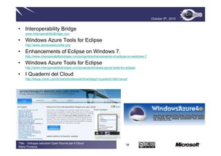October 5th, 2010


• Interoperability Bridge
     www.InteroperabilityBridge.com

• Windows Azure Tools for Eclipse
     http://www.windowsazure4e.org/

• Enhancements of Eclipse on Windows 7.
     http://www.interoperabilitybridges.com/projects/enhancements-of-eclipse-on-windows-7

• Windows Azure Tools for Eclipse
     http://www.interoperabilitybridges.com/projects/windows-azure-tools-for-eclipse

• I Quaderni del Cloud
     http://blogs.msdn.com/b/mariofontana/archive/tags/i+quaderni+del+cloud/




Title : Sviluppo soluzioni Open Source per il Cloud
                                                                             36
Mario Fontana
 