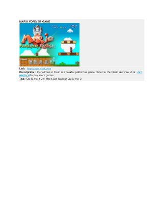 MARIO FOREVER GAME
Link : http://catmario4.com
Description : Mario Forever Flash is a colorful platformer game placed in the Mario universe. click cat
mario 4 to play more games
Tag : Cat Mario 4,Cat Mario,Cat Mario 2,Cat Mario 3
 