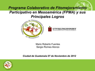 Programa Colaborativo de Fitomejoramiento
Participativo en Mesoamérica (FPMA) y sus
             Principales Logros




                 Mario Roberto Fuentes
                 Sergio Romeo Alonzo


       Ciudad de Guatemala 07 de Noviembre de 2012
 