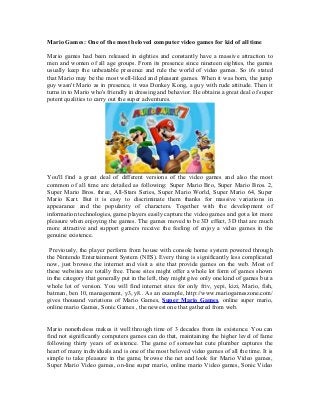 Mario Games: One of the most beloved computer video games for kid of all time

Mario games had been released in eighties and constantly have a massive attraction to
men and women of all age groups. From its presence since nineteen eighties, the games
usually keep the unbeatable presence and rule the world of video games. So it's stated
that Mario may be the most well-liked and pleasant games. When it was born, the jump
guy wasn't Mario as in presence, it was Donkey Kong, a guy with rude attitude. Then it
turns in to Mario who's friendly in dressing and behavior. He obtains a great deal of super
potent qualities to carry out the super adventures.




You'll find a great deal of different versions of the video games and also the most
common of all time are detailed as following: Super Mario Bro, Super Mario Bros. 2,
Super Mario Bros. three, All-Stars Series, Super Mario World, Super Mario 64, Super
Mario Kart. But it is easy to discriminate them thanks for massive variations in
appearance and the popularity of characters. Together with the development of
information technologies, game players easily capture the video games and got a lot more
pleasure when enjoying the games. The games moved to be 3D effect, 3D that are much
more attractive and support gamers receive the feeling of enjoy a video games in the
genuine existence.

 Previously, the player perform from house with console home system powered through
the Nintendo Entertainment System (NES). Every thing is significantly less complicated
now, just browse the internet and visit a site that provide games on the web. Most of
these websites are totally free. These sites might offer a whole lot form of games shown
in the category that generally put in the left, they might give only one kind of games but a
whole lot of version. You will find internet sites for only friv, yepi, kizi, Mario, fish,
batman, ben 10, management, y3, y8.. As an example, http://www.mariogameszone.com/
gives thousand variations of Mario Games, Super Mario Games, online super mario,
online mario Games, Sonic Games , the newest one that gathered from web.


Mario nonetheless makes it well through time of 3 decades from its existence. You can
find not significantly computers games can do that, maintaining the higher level of fame
following thirty years of existence. The game of somewhat cute plumber captures the
heart of many individuals and is one of the most beloved video games of all the time. It is
simple to take pleasure in the game, browse the net and look for Mario Video games,
Super Mario Video games, on-line super mario, online mario Video games, Sonic Video
 