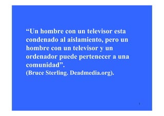 “Un hombre con un televisor esta
condenado al aislamiento, pero un
hombre con un televisor y un
ordenador puede pertenecer a una
comunidad”.
(Bruce Sterling. Deadmedia.org).



                                    1
 