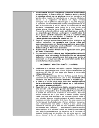 2. Subercaseaux proponía una política económica racionalmente
proteccionista y la intervención del Estado en sectores donde
la iniciativa privada no era suficiente, como, por ejemplo, en las
grandes obras regadío; la implantación de la industria siderúrgica,
basada en la cooperación del Estado con alguna empresa
extranjera seria; la protección aduanera para la industria del papel;
la protección a la Marina Mercante nacional; el mejoramiento de las
vías de comunicación y de los puertos; la construcción de vías
ferroviarias transversales hacia puntos de la costa donde esté
situada alguna industria (como la del carbón, en Concepción y
Arauco); la nacionalización de todas las industrias que puedan
ser explotadas por chilenos o extranjeros ya establecidos, de
modo que las utilidades no salieran del país; la nacionalización
de los bancos y de los seguros; la creación de un Banco
Central y el establecimiento del padrón oro, etc.
3. Según él, para que pudieran llevarse esas políticas económicas de
carácter nacionalista, era necesario una reforma radical del
sistema parlamentario; un Ejecutivo que realmente gobernaba;
una estabilidad ministerial y una tecnificación en los servicios
de Hacienda y de Relaciones Exteriores.
4. Subercaseaux defendía firmemente la legislación social, pero
era hostil al socialismo.
5. En materia educacional, estaba a favor de la enseñanza primaria
obligatoria, pero en escuelas de libre elección por los padres
de familia, y, después, por el fomento de la enseñanza técnica y
comercial, con lo cual esperaba que desarrollara dentro de la
juventud el espíritu empresarial.
ALEJANDRO VENEGAS CARÚS (1870-1922)
1. Procedente de la naciente clase media, Alejandro Venegas fue una
de las más personalidades más críticas de la sociedad chilena de
comienzos del siglo XX, pero sobre todo durante la denominada
“Crisis del Centenario”.
2. Profesor, por aquel entonces, del Liceo de Talca, publicó durante el
Centenario de la Independencia de Chile el libro Sinceridad: Chile
íntimo en 1910, bajo el seudónimo de Doctor J. Valdés Cange.
3. A través de lo que se puede reflejar en su obra, Venegas carecía
de la pasión positiva de Nicolás Palacios por el “roto chileno”,
así como de su apetencia teórica.
4. Aquel libro no era solamente una diatriba contra la oligarquía,
sino también contra la pasión guerrera del chileno, puesto que
basándonos en la palabras de él en Sinceridad: “Nuestro triunfo en
la Guerra del Pacífico nos ha hecho un mal inmenso, desviando
nuestra orientación en lo que atañe a nuestro porvenir: hemos
creído que Chile está destinado a ser una gran potencia militar y
que, siéndolo, seremos también prósperos y nuestro nombre será
respetado por todos los pueblos de la tierra. Con esta creencia nos
hemos lanzado desatentadamente a formar ejércitos y escuadras,
cuyo mantenimiento nos obliga a dedicar a esas ramas una
cantidad de savia tal, que el resto del árbol languidece y tendrá que
desarrollarse débil y raquítico [...] Mas desde la Guerra del Pacifico
viene operando en la sociedad chilena una evolución trascendental
que, alejando progresivamente los elementos que la componen, al
presente impiden casi en absoluto a los de arriba, que son muy
pocos, conocer a los de abajo, que constituyen la inmensa
 