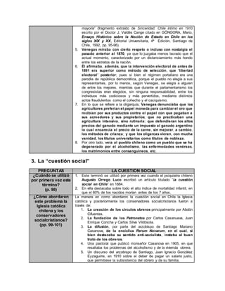 mayoría” (fragmento extraído de Sinceridad: Chile íntimo en 1910
escrito por el Doctor J. Valdés Cange citado en GÓNGORA, Mario,
Ensayo Histórico sobre la Noción de Estado en Chile en los
siglos XIX y XX, Editorial Universitaria, 4ª Edición, Santiago de
Chile, 1992, pp. 95-96).
5. Venegas miraba con cierto respeto o incluso con nostalgia el
pasado anterior al 1870, ya que lo juzgaba menos lacrado que el
actual momento, caracterizado por un distanciamiento más hondo
entre los estratos de la nación.
6. Él afirmaba, además, que la intervención electoral de antes de
1891 era superior como método de selección, que “libertad
electoral” posterior; pues si bien el régimen portaliano era una
parodia de república democrática, porque el pueblo no elegía a sus
representantes, por lo menos, según Venegas, se elegía a alguien
de entre los mejores, mientras que durante el parlamentarismo los
congresistas eran elegidos, sin ninguna responsabilidad, entre los
individuos más codiciosos y más pervertidos, mediante distintos
actos fraudulentos como el cohecho y el caciquismo.
7. En lo que se refiere a la oligarquía, Venegas denunciaba que los
agricultores preferían el papel moneda para cambiar el oro que
recibían por sus productos contra el papel con que pagaban a
sus acreedores y sus propietarios; que no practicaban una
agricultura intensiva, sino rutinaria; que defendieran los altos
precios del ganado mediante un impuesto al ganado argentino
lo cual encarecía el precio de la carne, sin mejorar, a cambio,
los métodos de crianza; y que los oligarcas vieran, con mucha
vanidad, los títulos universitarios como títulos de nobleza.
8. Por otro lado, veía al pueblo chileno como un pueblo que se ha
degenerado por el alcoholismo, las enfermedades venéreas,
los matrimonios entre consanguíneos, etc.
3. La “cuestión social”
PREGUNTAS LA CUESTIÓN SOCIAL
¿Cuándo se utilizó
por primera vez este
término?
(p. 98)
1. Este terminó se utilizó por primera vez cuando el psiquiatra chileno
Augusto Orrego Luco escribió un artículo titulado “la cuestión
social en Chile” en 1884.
2. En ella destacaba sobre todo el alto índice de mortalidad infantil, en
que el 60% de los nacidos morían antes de los 7 años.
¿Cómo abordaron
este problema la
Iglesia católica
chilena y los
conservadores
socialcristianos?
(pp. 99-101)
La manera en como abordaron la cuestión social en Chile la Iglesia
católica y posteriormente los conservadores socialcristianos fueron a
través de:
1. La creación de los círculos obreros principalmente por Abdón
Cifuentes.
2. La fundación de los Patronatos por Carlos Casanueva, Juan
Enrique Concha y Carlos Silva Vildósola.
3. La difusión, por parte del arzobispo de Santiago Mariano
Casanova, de la encíclica Rerum Novarum, en el cual, si
bien destacaba su sentido anti-socialista, instaba al buen
trato de los obreros.
4. Una pastoral que publicó monseñor Casanova en 1905, en que
resaltaba los problemas del alcoholismo y de la vivienda obrera.
5. Un discurso del arzobispo de Santiago, Juan Ignacio González
Eyzaguirre, en 1910 sobre el deber de pagar un salario justo,
que permitiese la subsistencia del obrero y de su familia.
 