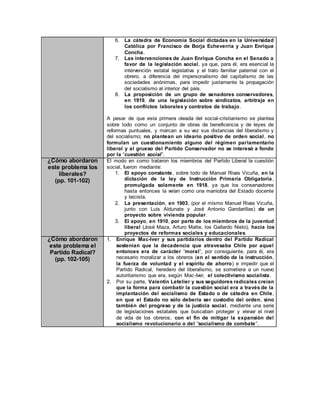 6. La cátedra de Economía Social dictadas en la Universidad
Católica por Francisco de Borja Echeverría y Juan Enrique
Concha.
7. Las intervenciones de Juan Enrique Concha en el Senado a
favor de la legislación social, ya que, para él, era esencial la
intervención estatal legislativa y el trato familiar paternal con el
obrero, a diferencia del impersonalismo del capitalismo de las
sociedades anónimas, para impedir justamente la propagación
del socialismo al interior del país.
8. La proposición de un grupo de senadores conservadores,
en 1919, de una legislación sobre sindicatos, arbitraje en
los conflictos laborales y contratos de trabajo.
A pesar de que esta primera oleada del social-cristianismo se plantea
sobre todo como un conjunto de obras de beneficencia y de leyes de
reformas puntuales, y marcan a su vez sus distancias del liberalismo y
del socialismo; no plantean un ideario positivo de orden social, no
formulan un cuestionamiento alguno del régimen parlamentario
liberal y al grueso del Partido Conservador no se interesó a fondo
por la “cuestión social”.
¿Cómo abordaron
este problema los
liberales?
(pp. 101-102)
El modo en como trataron los miembros del Partido Liberal la cuestión
social, fueron mediante:
1. El apoyo constante, sobre todo de Manuel Rivas Vicuña, en la
dictación de la ley de Instrucción Primaria Obligatoria,
promulgada solamente en 1918, ya que los conservadores
hasta entonces la veían como una maniobra del Estado docente
y laicista.
2. La presentación, en 1903, (por el mismo Manuel Rivas Vicuña,
junto con Luis Aldunate y José Antonio Gandarillas) de un
proyecto sobre vivienda popular.
3. El apoyo, en 1910, por parte de los miembros de la juventud
liberal (José Maza, Arturo Matte, los Gallardo Nieto), hacia los
proyectos de reformas sociales y educacionales.
¿Cómo abordaron
este problema el
Partido Radical?
(pp. 102-105)
1. Enrique Mac-Iver y sus partidarios dentro del Partido Radical
sostenían que la decadencia que atravesaba Chile por aquel
entonces era de carácter “moral”, por consiguiente, para él, era
necesario moralizar a los obreros (en el sentido de la instrucción,
la fuerza de voluntad y el espíritu de ahorro) e impedir que el
Partido Radical, heredero del liberalismo, se sometiera a un nuevo
autoritarismo que era, según Mac-Iver, el colectivismo socialista.
2. Por su parte, Valentín Letelier y sus seguidores radicales creían
que la forma para combatir la cuestión social era a través de la
implantación del socialismo de Estado o de cátedra en Chile,
en que el Estado no sólo debería ser custodio del orden, sino
también del progreso y de la justicia social, mediante una serie
de legislaciones estatales que buscaban proteger y elevar el nivel
de vida de los obreros, con el fin de mitigar la expansión del
socialismo revolucionario o del “socialismo de combate”.
 