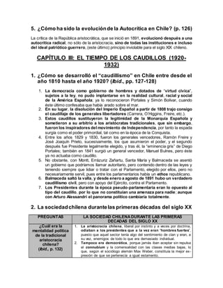 5. ¿Cómo ha sido la evoluciónde la Autocrítica en Chile? (p. 126)
La crítica de la República aristocrática, que se inició en 1891, evolucionó después a una
autocrítica radical, no sólo de la aristocracia, sino de todas las instituciones e incluso
del ideal patriótico guerrero, (este último) principio inviolable para el siglo XIX chileno.
CAPÍTULO III: EL TIEMPO DE LOS CAUDILLOS (1920-
1932)
1. ¿Cómo se desarrolló el “caudillismo” en Chile entre desde el
año 1810 hasta el año 1920? (Ibíd., pp. 127-128)
1. La democracia como gobierno de hombres y dotados de “virtud cívica”,
sujetos a la ley, no pudo implantarse en la realidad cultural, racial y social
de la América Española; ya lo reconocieron Portales y Simón Bolívar, cuando
éste último confesaba que había arado sobre el mar.
2. En su lugar, la disolución del Imperio Español a partir de 1808 trajo consigo
el caudillaje de los generales libertadores (Carrera, O’Higgins, Freire, etc.).
3. Estos caudillos sustituyeron la legitimidad de la Monarquía Española y
sometieron a su arbitrio a los aristócratas tradicionales, que sin embargo,
fueron los inspiradores del movimiento de Independencia, por tanto la espada
surgía como el poder primordial, tal como en la época de la Conquista.
4. Entre los años 1829 y 1830, fueron los generales vencedores, Ramón Freire y
José Joaquín Prieto, sucesivamente, los que asumieron el poder, y el segundo
después fue Presidente legalmente elegido, y tras él, la “eminencia gris” de Diego
Portales; también en 1841 surgió un general vencedor, Manuel Bulnes, pero éste
ya no actuaba como caudillo.
5. No obstante, con Montt, Errázuriz Zañartu, Santa María y Balmaceda se asentó
un gobierno que podríamos llamar autoritario, pero contenido dentro de las leyes y
teniendo siempre que lidiar o tratar con el Parlamento, elegido por ellos, pero no
necesariamente servil, pues entre los parlamentarios había un ethos republicano.
6. Balmaceda saltó la valla, y desde enero a agosto de 1891 hubo un verdadero
caudillismo civil, pero con apoyo del Ejército, contra el Parlamento.
7. Los Presidentes durante la época pseudo-parlamentaria eran lo opuesto al
tipo del caudillo, por lo que no constituían una amenaza para nadie; aunque
con Arturo Alessandri el panorama político cambiaría totalmente.
2. La sociedadchilena durantelas primeras décadas del siglo XX
PREGUNTAS LA SOCIEDAD CHILENADURANTE LAS PRIMERAS
DECADAS DEL SIGLO XX
¿Cuál era la
mentalidad política
de la tradicional
aristocracia
chilena?
(Ibíd., p. 132)
1. La aristocracia chilena, liberal por instinto y a veces por doctrina,
odiaban a los presidentes que a la vez eran “hombres fuertes”,
puesto que aquel sector tenía algo del sentimiento de clan y eran, a
su vez, enemigos de todo lo que era demasiado individual.
2. Tampoco era democrática, porque jamás iban aceptar sin repulsa
el connubium y la comensalidad con las clases medias bajas, lo
que, según el sociólogo alemán Max Weber, constituía la mejor ex-
presión de que se pertenecía a igual estamento.
 