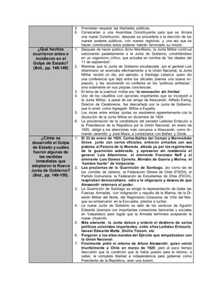 5. Prometían respetar las libertades públicas.
6. Convocarían a una Asamblea Constituyente para que se dictara
una nueva Constitución; después se procedería a la elección de los
nuevos poderes públicos, con nuevos registros; y una vez que se
hayan constituidos estos poderes habrán terminado su misión.
¿Qué hechos
ocurrieron antes e
incidieron en el
Golpe de Estado?
(Ibíd., pp. 148-149)
1. Después de hacer público dicho Manifiesto, la Junta Militar continuó
sesionando paralelamente a la Junta de Gobierno, convirtiéndose
en un organismo crítico, que actuaba en nombre de “los ideales del
11 de septiembre”.
2. Mientras que la Junta de Gobierno encabezada por el general Luis
Altamirano se acercaba efectivamente a la Unión Nacional, la Junta
Militar recibió un día, por ejemplo, a Santiago Labarca, quien dio
una conferencia que dejó entre los oficiales jóvenes una buena im-
presión, y les recomendó no confiarse en los “políticos arribistas”,
sino solamente en sus propias conciencias.
3. El lema de la juventud militar era “la renovación sin limites”.
4. Uno de los caudillos con opciones importantes que se incorporó a
la Junta Militar, a pesar de ser amigo de Alessandri, Alfredo Ewing,
Director de Carabineros, fue descartado por la Junta de Gobierno,
que lo envió como Agregado Militar a España.
5. Los roces entre ambas Juntas se resolvieron aparentemente con la
disolución de la Junta Militar en diciembre de 1924.
6. La proclamación de la candidatura del senador Ladislao Errázuriz a
la Presidencia de la República por la Unión Nacional, en enero de
1925, obligó a los aliancistas más cercanos a Alessandri, como Ar-
mando Jaramillo y José Maza, a contactarse con Ibáñez y Grove.
¿Cómo se
desarrolló el Golpe
de Estado y cuáles
fueron algunas de
las medidas
inmediatas que
adoptaron la Nueva
Junta de Gobierno?
(Ibíd., pp. 149-150).
1. El 23 de enero de 1925, Carlos Ibáñez del Campo y Marmaduke
Grove, junto con varios oficiales, entraron armados con sus
pistolas al Palacio de la Moneda, sitiada ya por los regimientos
de la guarnición sublevada, y apresaron sin resistencia al
general Luis Altamirano, al almirante Francisco Neff y al
almirante Luis Gómez Carreño, Ministro de Guerra y Marina, el
“hombre fuerte” de Valparaíso.
2. Las proclamas de la Guarnición de Santiago, así como las de
los comités de obreros, la Federación Obrera de Chile (FOCH), el
Partido Comunista, la Federación de Estudiantes de Chile (FECH),
respiraban democratismo, odio a la oligarquía y deseos de que
Alessandri retornara al poder.
3. La Guarnición de Santiago se arrogó la representación de todas las
Fuerzas Armadas, con indignación y repudio de la Marina, de la Di-
visión Militar del Norte, del Regimiento Coraceros de Viña del Mar,
que se embarcaron en la Escuadra, prestos a luchar.
4. La nueva Junta de Gobierno se valió de los servicios de Agustín
Edwards (siempre con importantes conexiones bancarias y sociales
en Valparaíso) para lograr que la Armada terminara aceptando la
nueva situación.
5. Más adelante, la Junta detuvo y ordenó el destierro de varios
políticos unionistas importantes, entre ellos Ladislao Errázuriz,
Ismael Edwards Matte, Emilio Tizzoni, etc.
6. Purgaron a los altos mandos del Ejército que simpatizaban con
la Unión Nacional.
7. Finalmente pidió el retorno de Arturo Alessandri, quien volvió
triunfalmente a Chile en marzo de 1925; pero al poco tiempo
descubrió que la condición que le había puesto para el retorno, a
saber, la completa libertad e independencia para gobernar como
Presidente de la República, eran una ilusión.
 