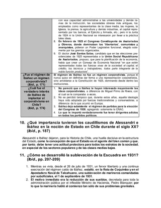 con esa capacidad administrativa a las universidades y demás ra-
mas de la instrucción, las sociedades obreras más antiguas, los
empleados como representantes de la clase media, las mujeres, la
Iglesia, la prensa, la agricultura y demás industrias, el capital repre-
sentado por los bancos, el Ejército y Armada, etc.; pero ni la Junta
de 1924 ni la Unión Nacional se interesaron por llevar a la práctica
tales ideas.
8. En febrero de 1925 el Congreso Constituyente de Asalariados
y Obreros, donde dominaban los “libertarios”, comunistas y
anarquistas, pidieron un Poder Legislativo funcional, elegido sola-
mente por los gremios organizados.
9. El doctor José Santos Salas, candidato que en las elecciones pre-
sidenciales de 1925 representaba a la Unión Social Republicana
de Asalariados, propuso, que para la planificación de la economía,
había que crear un Consejo de Economía Nacional “en que estén
representadas todas las fuerzas vivas de la sociedad: el capital, el
crédito, los técnicos y trabajadores, todos parte integrante de la
noble función productora”.
¿Fue el régimen de
Ibáñez un régimen
corporativista?
(Ibíd., p. 171)
El régimen de Ibáñez no fue un régimen corporativista, porque él
nunca quiso en definitiva dar forma a una representación corporativista,
sino amoldarse a la Constitución de 1925, dominando desde dentro las
instituciones.
¿Cuál fue el
verdadero interés
de Ibáñez de
implantar el
corporativismo en
Chile?
(Ibíd., p. 174)
1. No pareció que a Ibáñez le hayan interesado mayormente las
ideas corporativistas, a diferencia de Miguel Primo de Rivera, con
el cual se le comparaba a veces.
2. No se percibió tampoco que, durante estos años, aquella ideología
haya sido adoptada por fuerzas tradicionalistas y conservadoras, a
diferencia de lo que ocurrió en Europa.
3. Ibáñez dejo subsistente el régimen de partidos para la elección
del Congreso de 1930, agregando solamente la CRAC.
4. Lo que le importó verdaderamente fue tener dirigentes adictos
en todos los partidos políticos.
10. ¿Qué importancia tuvieron los caudillismos de Alessandri e
Ibáñez en la noción de Estado en Chile durante el siglo XX?
(Ibíd., p. 187)
Alessandri e Ibáñez dejaron, para la Historia de Chile, una huella decisiva en la estructura
del Estado, como la concepción de que el Estado es el agente del bien común y que,
por tanto, debe tener una actitud protectora para todos los estratos de la sociedad,
en especial de los sectores populares y de las clases medias bajas.
11. ¿Cómo se desarrolló la sublevación de la Escuadra en 1931?
(Ibíd., pp. 207-209)
1. Mientras se vivía, desde el 26 de julio de 1931, un fervor libertario y una continua
execración del régimen caído de Ibáñez, estalló, en la flota de Coquimbo y en el
Apostadero Naval de Talcahuano, una sublevación de marineros comandadas
por suboficiales, el 1 de septiembre de 1931.
2. El motivo inmediato era la reducción de sus sueldos, decretada para toda la
administración pública por el inflexible Ministro de Hacienda, Pedro Blanquier; por
lo que la marinería habló al comienzo tan sólo de sus problemas gremiales.
 