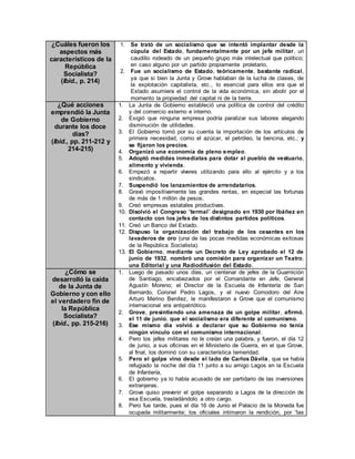 ¿Cuáles fueron los
aspectos más
característicos de la
República
Socialista?
(Ibíd., p. 214)
1. Se trató de un socialismo que se intentó implantar desde la
cúpula del Estado, fundamentalmente por un jefe militar, un
caudillo rodeado de un pequeño grupo más intelectual que político;
en caso alguno por un partido propiamente proletario.
2. Fue un socialismo de Estado, teóricamente, bastante radical,
ya que si bien la Junta y Grove hablaban de la lucha de clases, de
la explotación capitalista, etc., lo esencial para ellos era que el
Estado asumiera el control de la vida económica, sin abolir por el
momento la propiedad del capital ni de la tierra.
¿Qué acciones
emprendió la Junta
de Gobierno
durante los doce
días?
(Ibíd., pp. 211-212 y
214-215)
1. La Junta de Gobierno estableció una política de control del crédito
y del comercio externo e interno.
2. Exigió que ninguna empresa podría paralizar sus labores alegando
disminución de utilidades.
3. El Gobierno tomó por su cuenta la importación de los artículos de
primera necesidad, como el azúcar, el petróleo, la bencina, etc.; y
se fijaron los precios.
4. Organizó una economía de pleno empleo.
5. Adoptó medidas inmediatas para dotar al pueblo de vestuario,
alimento y vivienda.
6. Empezó a repartir víveres utilizando para ello al ejército y a los
sindicatos.
7. Suspendió los lanzamientos de arrendatarios.
8. Gravó impositivamente las grandes rentas, en especial las fortunas
de más de 1 millón de pesos.
9. Creó empresas estatales productivas.
10. Disolvió el Congreso “termal” designado en 1930 por Ibáñez en
contacto con los jefes de los distintos partidos políticos.
11. Creó un Banco del Estado.
12. Dispuso la organización del trabajo de los cesantes en los
lavaderos de oro (una de las pocas medidas económicas exitosas
de la República Socialista).
13. El Gobierno, mediante un Decreto de Ley aprobado el 12 de
junio de 1932, nombró una comisión para organizar un Teatro,
una Editorial y una Radiodifusión del Estado.
¿Cómo se
desarrolló la caída
de la Junta de
Gobierno y con ello
el verdadero fin de
la República
Socialista?
(Ibíd., pp. 215-216)
1. Luego de pasado unos días, un centenar de jefes de la Guarnición
de Santiago, encabezados por el Comandante en Jefe, General
Agustín Moreno; el Director de la Escuela de Infantería de San
Bernardo, Coronel Pedro Lagos, y el nuevo Comodoro del Aire
Arturo Merino Benítez, le manifestaron a Grove que el comunismo
internacional era antipatriótico.
2. Grove, presintiendo una amenaza de un golpe militar, afirmó,
el 11 de junio, que el socialismo era diferente al comunismo.
3. Ese mismo día volvió a declarar que su Gobierno no tenía
ningún vínculo con el comunismo internacional.
4. Pero los jefes militares no le creían una palabra, y fueron, el día 12
de junio, a sus oficinas en el Ministerio de Guerra, en el que Grove,
al final, los dominó con su característica temeridad.
5. Pero el golpe vino desde el lado de Carlos Dávila, que se había
refugiado la noche del día 11 junto a su amigo Lagos en la Escuela
de Infantería,
6. El gobierno ya lo había acusado de ser partidario de las inversiones
extranjeras.
7. Grove quiso prevenir el golpe separando a Lagos de la dirección de
esa Escuela, trasladándolo a otro cargo.
8. Pero fue tarde, pues el día 16 de Junio el Palacio de la Moneda fue
ocupada militarmente; los oficiales intimaron la rendición, por “las
 