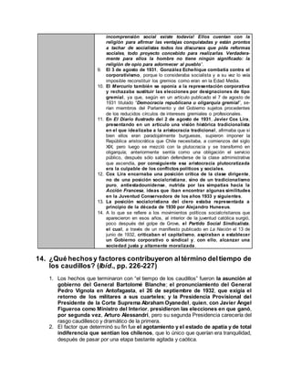 incomprensión social existe todavía! Ellos cuentan con la
religión para afirmar las ventajas conquistadas y están prontos
a tachar de socialistas todos los discursos que pida reformas
sociales, todo proyecto concebido para realizarlas. Verdadera-
mente para ellos la hombre no tiene ningún significado: la
religión de opio para adormecer al pueblo”.
9. El 3 de agosto de 1931, González Echeñique combatía contra el
corporativismo, porque lo consideraba socialista y a su vez lo veía
imposible reconstituir los gremios como eran en la Edad Media.
10. El Mercurio también se oponía a la representación corporativa
y rechazaba sustituir las elecciones por designaciones de tipo
gremial, ya que, según en un artículo publicado el 7 de agosto de
1931 titulado “Democracia republicana u oligarquía gremial”, se-
rían miembros del Parlamento y del Gobierno sujetos procedentes
de los reducidos círculos de intereses gremiales o profesionales.
11. En El Diario Ilustrado del 2 de agosto de 1931, Javier Cox Lira,
presentando en un artículo una visión histórica tradicionalista
en el que idealizaba a la aristocracia tradicional, afirmaba que si
bien ellos eran paradojalmente burgueses, supieron imponer la
República aristocrática que Chile necesitaba, a comienzos del siglo
XIX; pero luego se mezcló con la plutocracia y se transformó en
oligarquía; anteriormente sentía como una obligación el servicio
público, después sólo sabían defenderse de la clase administrativa
que ascendía, por consiguiente esa aristocracia plutocratizada
era la culpable de los conflictos políticos y sociales.
12. Cox Lira encarnaba una posición crítica de la clase dirigente,
no de una posición socialcristiana, sino de un tradicionalismo
puro, antiestadounidense, nutrida por las simpatías hacia la
Acción Francesa, ideas que iban encontrar algunas similitudes
en la Juventud Conservadora de los años 1933 y siguientes.
13. La posición socialcristiana del clero estaba representada a
principio de la década de 1930 por Alejandro Huneeus.
14. A lo que se refiere a los movimientos políticos socialcristianos que
aparecieron en esos años, al interior de la juventud católica surgió,
poco después del golpe de Grove, el Partido Social Sindicalista,
el cual, a través de un manifiesto publicado en La Nación el 13 de
junio de 1932, criticaban el capitalismo, aspiraban a establecer
un Gobierno corporativo o sindical y, con ello, alcanzar una
sociedad justa y altamente moralizada.
14. ¿Qué hechosy factores contribuyeron altérmino deltiempo de
los caudillos? (Ibíd., pp. 226-227)
1. Los hechos que terminaron con “el tiempo de los caudillos” fueron la asunción al
gobierno del General Bartolomé Blanche; el pronunciamiento del General
Pedro Vignola en Antofagasta, el 26 de septiembre de 1932, que exigía el
retorno de los militares a sus cuarteles; y la Presidencia Provisional del
Presidente de la Corte Suprema Abraham Oyanedel, quien, con Javier Ángel
Figueroa como Ministro del Interior, presidieron las elecciones en que ganó,
por segunda vez, Arturo Alessandri, pero su segunda Presidencia carecería del
rasgo caudillesco y dramático de la primera.
2. El factor que determinó su fin fue el agotamiento y el estado de apatía y de total
indiferencia que sentían los chilenos, que lo único que querían era tranquilidad,
después de pasar por una etapa bastante agitada y caótica.
 