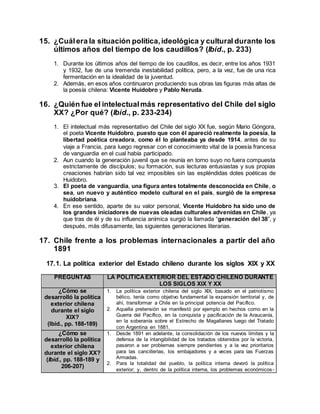 15. ¿Cuálera la situación política,ideológica y cultural durante los
últimos años del tiempo de los caudillos? (Ibíd., p. 233)
1. Durante los últimos años del tiempo de los caudillos, es decir, entre los años 1931
y 1932, fue de una tremenda inestabilidad política, pero, a la vez, fue de una rica
fermentación en la idealidad de la juventud.
2. Además, en esos años continuaron produciendo sus obras las figuras más altas de
la poesía chilena: Vicente Huidobro y Pablo Neruda.
16. ¿Quién fue el intelectualmás representativo del Chile del siglo
XX? ¿Por qué? (Ibíd., p. 233-234)
1. El intelectual más representativo del Chile del siglo XX fue, según Mario Góngora,
el poeta Vicente Huidobro, puesto que con él apareció realmente la poesía, la
libertad poética creadora, como él lo planteaba ya desde 1914, antes de su
viaje a Francia, para luego regresar con el conocimiento vital de la poesía francesa
de vanguardia en el cual había participado.
2. Aun cuando la generación juvenil que se reunía en torno suyo no fuera compuesta
estrictamente de discípulos; su formación, sus lecturas entusiastas y sus propias
creaciones habrían sido tal vez imposibles sin las espléndidas dotes poéticas de
Huidobro.
3. El poeta de vanguardia, una figura antes totalmente desconocida en Chile, o
sea, un nuevo y auténtico modelo cultural en el país, surgió de la empresa
huidobriana.
4. En ese sentido, aparte de su valor personal, Vicente Huidobro ha sido uno de
los grandes iniciadores de nuevas oleadas culturales advenidas en Chile, ya
que tras de él y de su influencia anímica surgió la llamada “generación del 38”, y
después, más difusamente, las siguientes generaciones literarias.
17. Chile frente a los problemas internacionales a partir del año
1891
17.1. La política exterior del Estado chileno durante los siglos XIX y XX
PREGUNTAS LA POLÍTICAEXTERIOR DEL ESTADO CHILENO DURANTE
LOS SIGLOS XIX Y XX
¿Cómo se
desarrolló la política
exterior chilena
durante el siglo
XIX?
(Ibíd., pp. 188-189)
1. La política exterior chilena del siglo XIX, basado en el patriotismo
bélico, tenía como objetivo fundamental la expansión territorial y, de
ahí, transformar a Chile en la principal potencia del Pacífico.
2. Aquella pretensión se manifestó por ejemplo en hechos como en la
Guerra del Pacífico, en la conquista y pacificación de la Araucanía,
en la soberanía sobre el Estrecho de Magallanes luego del Tratado
con Argentina en 1881.
¿Cómo se
desarrolló la política
exterior chilena
durante el siglo XX?
(Ibíd., pp. 188-189 y
206-207)
1. Desde 1891 en adelante, la consolidación de los nuevos límites y la
defensa de la intangibilidad de los tratados obtenidos por la victoria,
pasaron a ser problemas siempre pendientes y a la vez prioritarios
para las cancillerías, los embajadores y a veces para las Fuerzas
Armadas.
2. Para la totalidad del pueblo, la política interna devoró la política
exterior; y, dentro de la política interna, los problemas económicos-
 