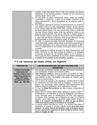sociales, sobre todo desde 1915 o 1920, se convirtieron en temas
ideológicos de los distintos Partidos y también de los movimientos
militares desde 1924 a 1927.
3. Por otra parte, la política internacional chilena mostró una notable
continuidad y coherencia, a pesar de la rotativa ministerial de la
época parlamentaria y de la inestabilidad de las alianzas político-
partidistas.
4. Esa tradición diplomática consistió fundamentalmente en mantener
una política exterior lo más independiente posible; así fue neutral
en la Primera Guerra Mundial (1914-1918), y durante la Presidencia
de Pedro Aguirre Cerda y de Juan Antonio Ríos, hasta la caída del
Canciller Ernesto Barros Jarpa, Chile fue asimismo neutral en la
Segunda Guerra Mundial; pero ya en 1943 por la presión exterior
de los Estados Unidos y la presión interna de los círculos aliadófilos
y sobre todo del Partido Comunista, Chile rompió relaciones con el
Eje Roma-Berlín e incluso le declaró la guerra al Japón.
5. En 1962, el gobierno de Jorge Alessandri Rodríguez, de tendencia
centro-derechista, resistió varios meses la resolución panamericana
de romper relaciones con la Cuba comunista; pero al final, la afilia-
ción a la Organización de los Estados Americanos (OEA) lo forzó a
la ruptura.
6. Chile, siguiendo su tradición opuesta a la Unión Panamericana, se
habría mantenido lo más lejos posible de adherirse a la ideología
continental postulada por los Estados Unidos, si no le forzara a
formar parte de ella la posibilidad de que Perú y Bolivia planteasen
la revisión de los tratados de paz acordados con ellos.
17.2. Las relaciones del Estado chileno con Argentina
PREGUNTAS LAS RELACIONES DEL ESTADO CHILENO CON
ARGENTINA
¿Cómo fueron las
relaciones del
Estado chileno con
Argentina desde el
siglo XIX hasta
principios del XX?
(Ibíd., pp. 190-195)
1. Dos grandes pensadores liberales del siglo XIX tomaron posiciones
que contradecían al grueso de la opinión pública.
2. José Victorino Lastarria, durante la Guerra con España, en 1865,
cuando soplaba muy fuerte el sentimiento americanista antiespañol
para defender al Perú, fue enviado a los países del Atlántico para
explicar la actitud chilena.
3. Con el ánimo de agradar a los argentinos, Lastarria afirmó la falta
de importancia que para Chile tenía la Patagonia, a pesar de que
Miguel Luis Amunátegui había defendido historiográficamente los
derechos chilenos provenientes de la organización colonial.
4. El caso de Diego Barros Arana fue más complejo, porque era un
gran estudioso.
5. Desde 1872 el ministro Adolfo Ibáñez defendía el derecho chileno a
la Patagonia y no meramente al Estrecho Magallanes; pero Barros
Arana, nombrado perito en representación de Chile, para negociar
en Buenos Aires, pensaba que la Patagonia era sólo “un inmenso
desierto”, como había dicho el naturalista inglés Charles Darwin y
llegó a un acuerdo ad-referéndum en 1878, en que se fijaba
como línea demarcatoria la Cordillera de los Andes.
6. La opinión pública reaccionó en contra, y el canciller José Alfonso
desautorizó el acuerdo y removió a Barros Arana; pero tres años
después, en plena Guerra del Pacífico, ante el fundado temor
de una intervención argentina en favor de Bolivia y Perú, Chile
firmó el Tratado de 1881.
 