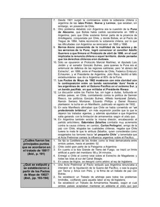 7. Desde 1901 surgió la controversia sobre la soberanía chilena o
argentina de las islas Picton, Nueva y Lennox, que estaban, sin
embargo, en posesión de Chile.
8. Otro problema debatido con Argentina era la cuestión de la Puna
de Atacama, que Bolivia había cedido secretamente en 1889 a
Argentina; pero que Chile sostenía formar parte de la provincia de
Antofagasta, conquistada por Chile, y donde Bolivia, en el Pacto de
Tregua de 1884, había reconocido la soberanía chilena, por lo que
las dificultades con Argentina se reiniciaron en 1895 y 1896.
9. Barros Arana convencido de la inutilidad de los salares y de
las serranías de la Puna, logró convencer al canciller Adolfo
Guerrero a que firmara el Protocolo de abril de 1896, en el cual
implicaba la renuncia chilena a aquel territorio, donde pensaba
que los derechos chilenos eran dudosos.
10. Sólo se opusieron al Protocolo Marcial Martínez, el diputado Luis
Jordán y el senador Gonzalo Bulnes, para quienes la Puna era el
antemural de defensa de las regiones salitreras; pero “el abrazo del
Estrecho”, en 1899, entre el Presidente de Chile, Federico Errázuriz
Echaurren, y el Presidente de Argentina, Julio Roca, facilitó el fallo
estadounidense que dio a Argentina el 80% de la Puna.
11. Los Pactos de Mayo de 1902 mostraron con más claridad aún
la contraposición entre un bando nacionalista “duro” frente a
las argentinas de salir al Océano Pacífico en el extremo Sur, y
un bando pacifista, en que militaba el Presidente Riesco.
12. La discusión sobre los Pactos fue, sin lugar a dudas, furibunda en
ambos países; en Chile, combatiendo contra la política de Germán
Riesco, los políticos Gonzalo Bulnes, Alfredo Irarrázaval Zañartu,
Ramón Serrano Montaner, Eduardo Phillips y Daniel Rioseco
plantearon la lucha en un Manifiesto, publicado en agosto de 1902.
13. En este Manifiesto afirmaban que Chile se había convertido en “un
protectorado británico”, sin más expansión posible que la que le
dejaron los tratados vigentes, y además apuntaban a que Argentina
salía ganando con la limitación de armamentos según el statu quo.
14. En Argentina también existía la misma división, encabezando el
partido antichileno, Estanislao Zeballos combatía muy acremente
contra la causa chilena; en cambio, Carlos Pellegrini, amigo de la
paz con Chile, elogiaba las cualidades chilenas, negaba que Chile
tuviera la mala fe que le atribuía Zeballos, quien consideraba como
exagerados los temores hacia “el pequeño Chile” y lamentaba que
el Acta Preliminar cerrara la influencia argentina sobre el Pacífico.
¿Cuáles fueron los
principales puntos
que se acordaron en
el tratado de 1881?
(Ibíd., p. 191)
1. Se fijó la Cordillera de los Andes como la línea demarcatoria entre
ambos países, hasta el paralelo 52.
2. Chile cedió gran parte de la Patagonia a Argentina.
3. En cuanto a la Isla Grande de Tierra del Fuego, se trazó un límite
artificial a partir del meridiano 68 y 34 minutos.
4. Entregó a Chile el control total sobre el Estrecho de Magallanes y
todas las islas al sur del Canal Beagle.
5. En casos de litigios, se designó como arbitro al rey de Inglaterra.
¿Qué se estipuló y
se establecieron a
partir de los Pactos
de Mayo de 1902?
(Ibíd., pp. 193-194)
1. Una Acta Preliminar al Pacto estipuló que Argentina renunciaba a
intervenir en la liquidación de la Guerra del Pacífico, o sea la pugna
por Tacna y Arica con Perú, y la firma de un tratado de paz con
Bolivia.
2. Se estableció un Tratado de arbitraje para todos los problemas
limítrofes, confiando para aquella labor al rey de Inglaterra.
3. Se estableció un Tratado de Armamentos Navales, según el cual
ambos países aceptaban mantener en adelante el statu quo (por
 