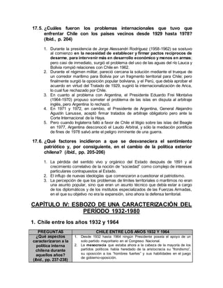 17.5. ¿Cuáles fueron los problemas internacionales que tuvo que
enfrentar Chile con los países vecinos desde 1929 hasta 1978?
(Ibíd., p. 204)
1. Durante la presidencia de Jorge Alessandri Rodríguez (1958-1962) se sostuvo
al comienzo en la necesidad de establecer y firmar pactos recíprocos de
desarme, para intervenir más en desarrollo económico y menos en armas;
pero casi de inmediato, surgió el problema del uso de las aguas del río Lauca y
Bolivia rompió relaciones con Chile en 1962.
2. Durante el régimen militar, pareció cercana la solución mediante el trueque de
un corredor marítimo para Bolivia por un fragmento territorial para Chile; pero
finalmente surgió la oposición popular boliviana, y el Perú, que debía aprobar el
acuerdo en virtud del Tratado de 1929, sugirió la internacionalización de Arica,
lo cual fue rechazado por Chile.
3. En cuanto al problema con Argentina, el Presidente Eduardo Frei Montalva
(1964-1970) propuso someter el problema de las islas en disputa al arbitraje
inglés, pero Argentina lo rechazó.
4. En 1971 y 1972, en cambio, el Presidente de Argentina, General Alejandro
Agustín Lanusse, aceptó firmar tratados de arbitraje obligatorio pero ante la
Corte Internacional de la Haya.
5. Pero cuando Inglaterra falló a favor de Chile el litigio sobre las islas del Beagle
en 1977, Argentina desconoció el Laudo Arbitral, y sólo la mediación pontificia
de fines de 1978 salvó ante el peligro inminente de una guerra.
17.6. ¿Qué factores incidieron a que se desvaneciera el sentimiento
patriótico y, por consiguiente, en el cambio de la política exterior
chilena? (Ibíd., pp. 205-206)
1. La pérdida del sentido vivo y orgánico del Estado después de 1891 y al
crecimiento correlativo de la noción de “sociedad” como complejo de intereses
particulares contrapuestos al Estado.
2. El influjo de nuevas ideologías que comenzaron a cuestionar el patriotismo.
3. La percepción de que los problemas de límites territoriales o marítimos no eran
una asunto popular, sino que eran un asunto técnico que debía estar a cargo
de los diplomáticos y de los institutos especializados de las Fuerzas Armadas,
en el que su objetivo no era la expansión, sino ahora la defensa territorial.
CAPÍTULO IV: ESBOZO DE UNA CARACTERIZACIÓN DEL
PERÍODO 1932-1980
1. Chile entre los años 1932 y 1964
PREGUNTAS CHILE ENTRE LOS AÑOS 1932 Y 1964
¿Qué aspectos
caracterizaron a la
política interna
chilena durante
aquellos años?
(Ibíd., pp. 237-238)
1. Desde 1932 hasta 1964 ningún Presidente poseía el apoyo de un
solo partido mayoritario en el Congreso Nacional.
2. La mesocracia que estaba ahora a la cabeza de la mayoría de los
partidos políticos había heredado de la aristocracia su “frondismo”,
su oposición a los “hombres fuertes” y sus habilidades en el juego
de gobierno-oposición.
 